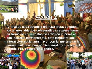 Al final de cada estancia los resultados de todos los talleres abiertos colaborativos se presentarán en forma de un espectáculo artístico interactivo con  carteles permamentes. Esto permitira una interacción social aún mayor con la apertura de la comunidad local a un público amplio y al resto del mundo con los medios digitales. . Acción 2 