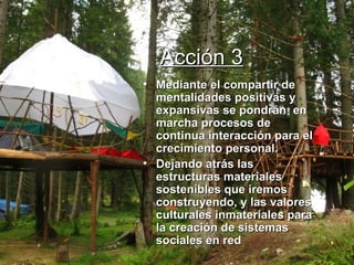 Acción 3 Mediante el compartir de  mentalidades positivas y expansivas se pondrán  en marcha procesos de continua interacción para el crecimiento personal. Dejando atrás las estructuras materiales sostenibles que iremos construyendo, y las valores culturales inmateriales para la creación de sistemas  sociales en red 