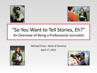 “So You Want to Tell Stories, Eh?”
An Overview of Being a Professional Journalist

           Michael Price – Bank of America
                   April 17, 2012
 