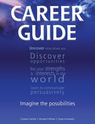 Career
 Guide  Uncover what drives you

        D i s c ov e r
         opportunities
        Test your strengths
        & interests in the
         wo r l d
         Learn to communicate
         p e rs u a s i v e l y

Imagine the possibilities

Career Center | Student Affairs | Duke University
                                                    1
 