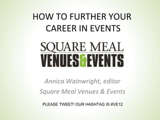 HOW TO FURTHER YOUR
  CAREER IN EVENTS




  Annica Wainwright, editor
 Square Meal Venues & Events
 PLEASE TWEET! OUR HASHTAG IS #VE12
 