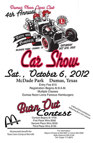 Dumas Noon Lions Club
4t h Annual




   Car Show
Sat., October 6, 2012
         McDade Park                     Dumas, Texas
                           Entry Fee $15
                    Registration Begins At 8 A.M.
                          Multiple Classes
                Dumas Noon Lions Famous Hamburgers




             n Out
          Bur Contest    Contest Begins At 1P.M.
                                                                  4
                                                              foll Whee
                                                                  ow    l
                                                                     ing Drive
                                                                        Bu
                                                                           rn Exhib
                                                                             Ou
                                                                                t C ition
                                                                                   on
                                                                                     tes
                                                                                         t
                          First Place Wins $500
                         Second Place Wins $250
                          Third Place Wins $100

   All proceeds benefit the                        For information:
                                    Wayne Christie at 935-5607 or home 935-4006
Texas Lions Camp at Kerrville                Kelly Hayhurst 935-5106
                                               Tim Trayler 717-8670
 