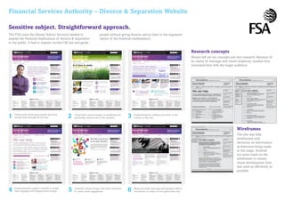 Financial Services Authority – Divorce & Separation Website

Sensitive subject. Straightforward approach.
The FSA (now the Money Advice Service) needed to                               people without giving finance advice (due to the regulated
explain the financial implications of divorce & separation                     nature of the financial marketplace).
to the public. It had to explain current UK law and guide

                                                                                                                                                             Research concepts
                                                                                                                                                             Shown left are six concepts put into research. Because of
                                                                                                                                                             its clarity of message and visual simplicity, number four
                                                                                                                                                             resonated best with the target audience.




1   Testimonials showcasing people who have
    already been through the process.              2   Using fresh, natural imagery to emphasise the
                                                       potentially positive side of the situation.      3   Emphasising the usability and clarity of the
                                                                                                            content on the site.



                                                                                                                                                                                             Wireframes
                                                                                                                                                                                             The site was fully
                                                                                                                                                                                             wireframed with
                                                                                                                                                                                             decisions on information
                                                                                                                                                                                             architecture being made
                                                                                                                                                                                             at this stage. Amends
                                                                                                                                                                                             too were made on the
                                                                                                                                                                                             wireframes to ensure
                                                                                                                                                                                             visual development time
                                                                                                                                                                                             was used as efficiently as
                                                                                                                                                                                             possible.




4   Emphasising the support available in simple,
    clear language with stripped-down design.      5   Colourful, vibrant design with Flash animation
                                                       to create visual engagement.                     6   Black and white reportage photography reflects
                                                                                                            seriousness of subject in non-glamorised way.
 