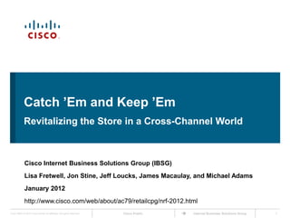 Catch ’Em and Keep ’Em
             Revitalizing the Store in a Cross-Channel World



             Cisco Internet Business Solutions Group (IBSG)
             Lisa Fretwell, Jon Stine, Jeff Loucks, James Macaulay, and Michael Adams
             January 2012
             http://www.cisco.com/web/about/ac79/retailcpg/nrf-2012.html
Cisco IBSG © 2012 Cisco and/or its affiliates. All rights reserved.   Cisco Public   Internet Business Solutions Group   1
 