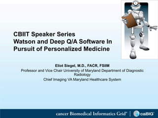 CBIIT Speaker Series
    Watson and Deep Q/A Software In
    Pursuit of Personalized Medicine

                          Eliot Siegel, M.D., FACR, FSIIM
      Professor and Vice Chair University of Maryland Department of Diagnostic
                                     Radiology
                   Chief Imaging VA Maryland Healthcare System




1
 
