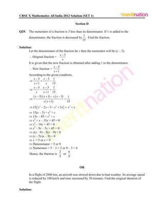 CBSE X Mathematics All India 2012 Solution (SET 1)
Section D
Q29. The numerator of a fraction is 3 less than its denominator. If 1 is added to the
denominator, the fraction is decreased by
1
15
. Find the fraction.
Solution:
Let the denominator of the fraction be x then the numerator will be (x – 3).
 Original fraction =
3x
x

It is given that the new fraction is obtained after adding 1 to the denominator.
 New fraction =
3
1
x
x


According to the given condition,
     
 
 2 2 2
3 3 1
1 15
3 3 1
1 15
3 1 3 1
1 15
15 2 3 3
x x
x x
x x
x x
x x x x
x x
x x x x x x
 
  

 
  

   
 

      
 15(x – 3) = x2
+ x
 15x – 45 = x2
+ x
 x2
+ x – 15x + 45 = 0
 x2
– 14x + 45 = 0
 x2
– 9x – 5x + 45 = 0
 x(x – 9) – 5(x – 9) = 0
 (x – 5) (x – 9) = 0
 x = 5 or x = 9
 Denominator = 5 or 9
 Numerator = 5 – 3 = 2 or 9 – 3 = 6
2 6
Hence, the fraction is or .
5 9
OR
In a flight of 2800 km, an aircraft was slowed down due to bad weather. Its average speed
is reduced by 100 km/h and time increased by 30 minutes. Find the original duration of
the flight.
Solution:
 