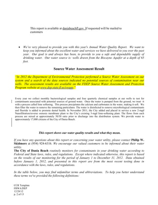 CCR Template
FRWA/DEP
12/28/12
p. 2 of 13
This report is available at daniabeachfl.gov. If requested will be mailed to
customers
 We’re very pleased to provide you with this year's Annual Water Quality Report. We want to
keep you informed about the excellent water and services we have delivered to you over the past
year. Our goal is and always has been, to provide to you a safe and dependable supply of
drinking water. Our water source is: wells drawn from the Biscayne Aquifer at a depth of 65
feet.
Source Water Assessment Result
“In 2012 the Department of Environmental Protection performed a Source Water Assessment on our
system and a search of the data sources indicated no potential sources of contamination near our
wells. The assessment results are available on the FDEP Source Water Assessment and Protection
Program website at www.dep.state.fl.us/swapp.”
Every year we collect monthly bacteriological samples and four quarterly chemical samples at our wells to test for
contaminants associated with potential sources of ground water. Once the water is pumped from the ground, we treat it
with a process called lime softening. This process precipitates the calcium and carbonates in the water, making it soft. We
then filter the water to remove the remaining particulates. The water is disinfected to remove microbiological contaminants
and fluoride is added to promote dental health. In November 2011, the City added and placed in service a new 2-mgd
Nanofiltration/reverse osmosis membrane plant to the City’s existing 3-mgd lime-softening plant. The flows from each
process are mixed at approximately 50/50 ratio prior to discharge into the distribution system. We provide water to
approximately 17,000 citizens of the City of Dania Beach.
This report shows our water quality results and what they mean.
If you have any questions about this report or concerning your water utility, please contact Philip W.
Skidmore at (954) 924-6316. We encourage our valued customers to be informed about their water
utility.
The City of Dania Beach routinely monitors for contaminants in your drinking water according to
Federal and State laws, rules, and regulations. Except where indicated otherwise, this report is based
on the results of our monitoring for the period of January 1 to December 31, 2012. Data obtained
before January 1, 2012, and presented in this report are from the most recent testing done in
accordance with the laws, rules, and regulations.
In the table below, you may find unfamiliar terms and abbreviations. To help you better understand
these terms we've provided the following definitions:
 