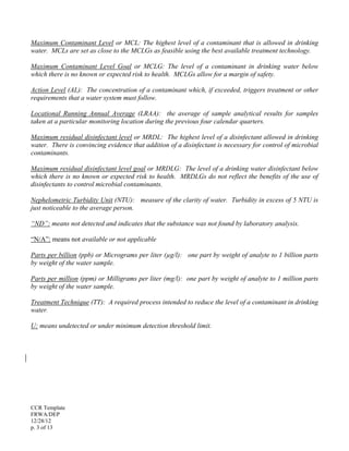 CCR Template
FRWA/DEP
12/28/12
p. 3 of 13
Maximum Contaminant Level or MCL: The highest level of a contaminant that is allowed in drinking
water. MCLs are set as close to the MCLGs as feasible using the best available treatment technology.
Maximum Contaminant Level Goal or MCLG: The level of a contaminant in drinking water below
which there is no known or expected risk to health. MCLGs allow for a margin of safety.
Action Level (AL): The concentration of a contaminant which, if exceeded, triggers treatment or other
requirements that a water system must follow.
Locational Running Annual Average (LRAA): the average of sample analytical results for samples
taken at a particular monitoring location during the previous four calendar quarters.
Maximum residual disinfectant level or MRDL: The highest level of a disinfectant allowed in drinking
water. There is convincing evidence that addition of a disinfectant is necessary for control of microbial
contaminants.
Maximum residual disinfectant level goal or MRDLG: The level of a drinking water disinfectant below
which there is no known or expected risk to health. MRDLGs do not reflect the benefits of the use of
disinfectants to control microbial contaminants.
Nephelometric Turbidity Unit (NTU): measure of the clarity of water. Turbidity in excess of 5 NTU is
just noticeable to the average person.
“ND”: means not detected and indicates that the substance was not found by laboratory analysis.
“N/A”: means not available or not applicable
Parts per billion (ppb) or Micrograms per liter (µg/l): one part by weight of analyte to 1 billion parts
by weight of the water sample.
Parts per million (ppm) or Milligrams per liter (mg/l): one part by weight of analyte to 1 million parts
by weight of the water sample.
Treatment Technique (TT): A required process intended to reduce the level of a contaminant in drinking
water.
U: means undetected or under minimum detection threshold limit.
 