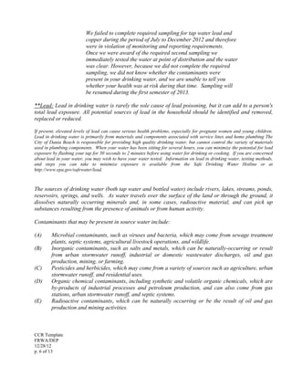 CCR Template
FRWA/DEP
12/28/12
p. 6 of 13
We failed to complete required sampling for tap water lead and
copper during the period of July to December 2012 and therefore
were in violation of monitoring and reporting requirements.
Once we were award of the required second sampling we
immediately tested the water at point of distribution and the water
was clear. However, because we did not complete the required
sampling, we did not know whether the contaminants were
present in your drinking water, and we are unable to tell you
whether your health was at risk during that time. Sampling will
be resumed during the first semester of 2013.
**Lead: Lead in drinking water is rarely the sole cause of lead poisoning, but it can add to a person's
total lead exposure. All potential sources of lead in the household should be identified and removed,
replaced or reduced.
If present, elevated levels of lead can cause serious health problems, especially for pregnant women and young children.
Lead in drinking water is primarily from materials and components associated with service lines and home plumbing The
City of Dania Beach is responsible for providing high quality drinking water, but cannot control the variety of materials
used in plumbing components. When your water has been sitting for several hours, you can minimize the potential for lead
exposure by flushing your tap for 30 seconds to 2 minutes before using water for drinking or cooking. If you are concerned
about lead in your water, you may wish to have your water tested. Information on lead in drinking water, testing methods,
and steps you can take to minimize exposure is available from the Safe Drinking Water Hotline or at
http://www.epa.gov/safewater/lead.
The sources of drinking water (both tap water and bottled water) include rivers, lakes, streams, ponds,
reservoirs, springs, and wells. As water travels over the surface of the land or through the ground, it
dissolves naturally occurring minerals and, in some cases, radioactive material, and can pick up
substances resulting from the presence of animals or from human activity.
Contaminants that may be present in source water include:
(A) Microbial contaminants, such as viruses and bacteria, which may come from sewage treatment
plants, septic systems, agricultural livestock operations, and wildlife.
(B) Inorganic contaminants, such as salts and metals, which can be naturally-occurring or result
from urban stormwater runoff, industrial or domestic wastewater discharges, oil and gas
production, mining, or farming.
(C) Pesticides and herbicides, which may come from a variety of sources such as agriculture, urban
stormwater runoff, and residential uses.
(D) Organic chemical contaminants, including synthetic and volatile organic chemicals, which are
by-products of industrial processes and petroleum production, and can also come from gas
stations, urban stormwater runoff, and septic systems.
(E) Radioactive contaminants, which can be naturally occurring or be the result of oil and gas
production and mining activities.
 