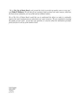 CCR Template
FRWA/DEP
12/28/12
p. 8 of 13
“We at The City of Dania Beach work around the clock to provide top quality water to every tap,”
said Philip W Skidmore. We ask that all our customers help us protect our water sources, which are
the heart of our community, our way of life and our children’s future.
We at The City of Dania Beach would like you to understand the efforts we make to continually
improve the water treatment process and protect our water resources. We are committed to insuring
the quality of your water. If you have any questions or concerns about the information provided,
please feel free to call any of the numbers listed.
 