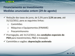 12
 Redução das taxas de juros, de 5,5% para 2,5% ao ano, até
31/12/2012, para as seguintes linhas:
o Caminhões
o Máquinas e Equipamentos (FINAME)
o Procaminhoneiro
 Prorrogação, até 31/12/2012, das condições especiais do
PSI4 para investimentos, P&D e Inovação
 Caminhões e vagões: depreciação acelerada
Financiamento ao Investimento
Medidas anunciadas ontem (29 de agosto)
 