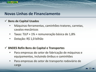 13
 Bens de Capital Usados
• Máquinas-ferramentas, caminhões-tratores, carretas,
cavalos-mecânicos
• Taxas: TJLP + 1% + remuneração básica de 1,8%
• Dotação: R$ 1,0 bilhão
 BNDES Refin Bens de Capital e Transportes
• Para empresas do setor de fabricação de máquinas e
equipamentos, incluindo ônibus e caminhões
• Para empresas do setor de transporte rodoviário de
carga
Novas Linhas de Financiamento
 