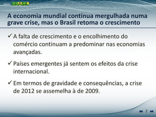 2
A falta de crescimento e o encolhimento do
comércio continuam a predominar nas economias
avançadas.
Países emergentes já sentem os efeitos da crise
internacional.
Em termos de gravidade e consequências, a crise
de 2012 se assemelha à de 2009.
A economia mundial continua mergulhada numa
grave crise, mas o Brasil retoma o crescimento
 