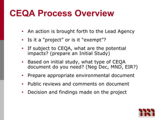 CEQA Process Overview
  •   An action is brought forth to the Lead Agency
  •   Is it a “project” or is it “exempt”?
  •   If subject to CEQA, what are the potential
      impacts? (prepare an Initial Study)
  •   Based on initial study, what type of CEQA
      document do you need? (Neg Dec, MND, EIR?)
  •   Prepare appropriate environmental document
  •   Public reviews and comments on document
  •   Decision and findings made on the project
 