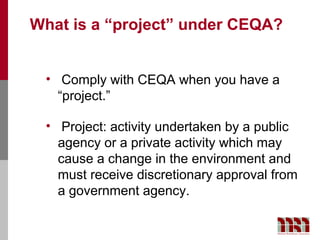 What is a “project” under CEQA?


 • Comply with CEQA when you have a
   “project.”

 • Project: activity undertaken by a public
   agency or a private activity which may
   cause a change in the environment and
   must receive discretionary approval from
   a government agency.
 