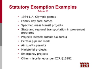 Statutory Exemption Examples
                   Article 18

   •   1984 L.A. Olympic games
   •   Family day care homes
   •   Specified mass transit projects
   •   State and regional transportation improvement
       programs
   •   Projects located outside California
   •   Certain pipeline work
   •   Air quality permits
   •   Ministerial projects
   •   Emergency projects
   •   Other miscellaneous per CCR §15282
 