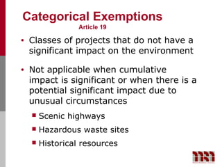 Categorical Exemptions
                  Article 19

•   Classes of projects that do not have a
    significant impact on the environment

•   Not applicable when cumulative
    impact is significant or when there is a
    potential significant impact due to
    unusual circumstances
       Scenic highways
       Hazardous waste sites
       Historical resources
 