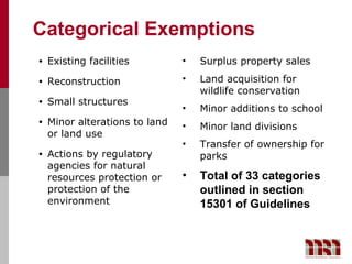 Categorical Exemptions
•   Existing facilities         •   Surplus property sales
•   Reconstruction              •   Land acquisition for
                                    wildlife conservation
•   Small structures
                                •   Minor additions to school
•   Minor alterations to land   •   Minor land divisions
    or land use
                                •   Transfer of ownership for
•   Actions by regulatory           parks
    agencies for natural
    resources protection or     •   Total of 33 categories
    protection of the               outlined in section
    environment                     15301 of Guidelines
 