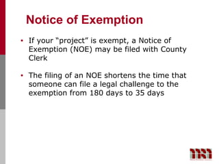 Notice of Exemption
•   If your “project” is exempt, a Notice of
    Exemption (NOE) may be filed with County
    Clerk

•   The filing of an NOE shortens the time that
    someone can file a legal challenge to the
    exemption from 180 days to 35 days
 