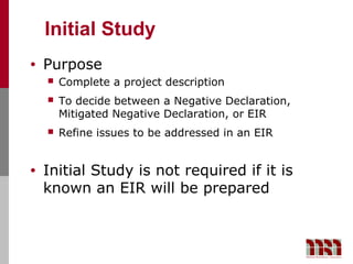Initial Study
•   Purpose
       Complete a project description
       To decide between a Negative Declaration,
        Mitigated Negative Declaration, or EIR
       Refine issues to be addressed in an EIR


•   Initial Study is not required if it is
    known an EIR will be prepared
 