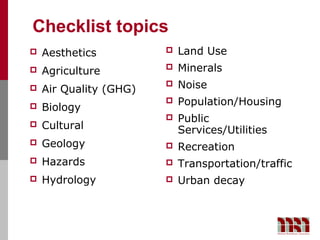 Checklist topics
   Aesthetics             Land Use
   Agriculture            Minerals
   Air Quality (GHG)
                           Noise
                           Population/Housing
   Biology
                           Public
   Cultural                Services/Utilities
   Geology                Recreation
   Hazards                Transportation/traffic
   Hydrology              Urban decay
 