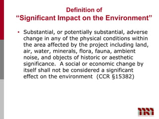 Definition of
“Significant Impact on the Environment”
•   Substantial, or potentially substantial, adverse
    change in any of the physical conditions within
    the area affected by the project including land,
    air, water, minerals, flora, fauna, ambient
    noise, and objects of historic or aesthetic
    significance. A social or economic change by
    itself shall not be considered a significant
    effect on the environment (CCR §15382)
 
