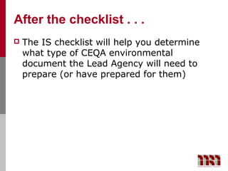 After the checklist . . .
   The IS checklist will help you determine
    what type of CEQA environmental
    document the Lead Agency will need to
    prepare (or have prepared for them)
 