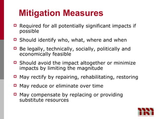 Mitigation Measures
   Required for all potentially significant impacts if
    possible
   Should identify who, what, where and when
   Be legally, technically, socially, politically and
    economically feasible
   Should avoid the impact altogether or minimize
    impacts by limiting the magnitude
   May rectify by repairing, rehabilitating, restoring
   May reduce or eliminate over time
   May compensate by replacing or providing
    substitute resources
 