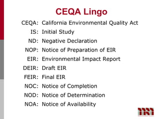 CEQA Lingo
CEQA: California Environmental Quality Act
   IS: Initial Study
  ND: Negative Declaration
 NOP: Notice of Preparation of EIR
  EIR: Environmental Impact Report
DEIR: Draft EIR
FEIR: Final EIR
 NOC: Notice of Completion
NOD: Notice of Determination
 NOA: Notice of Availability
 