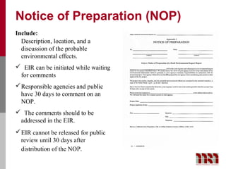 Notice of Preparation (NOP)
Include:
  Description, location, and a
  discussion of the probable
  environmental effects.
 EIR can be initiated while waiting
 for comments
 Responsible agencies and public
  have 30 days to comment on an
  NOP.
 The comments should to be
 addressed in the EIR.
 EIR cannot be released for public
  review until 30 days after
  distribution of the NOP.
 