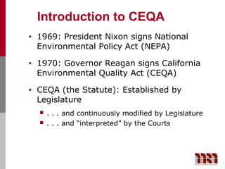 Introduction to CEQA
•   1969: President Nixon signs National
    Environmental Policy Act (NEPA)
•   1970: Governor Reagan signs California
    Environmental Quality Act (CEQA)
•   CEQA (the Statute): Established by
    Legislature
       . . . and continuously modified by Legislature
       . . . and “interpreted” by the Courts
 