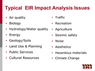 Typical EIR Impact Analysis Issues
•   Air quality               •   Traffic
•   Biology                   •   Recreation
•   Hydrology/Water quality   •   Agriculture
•   Energy                    •   Seismic safety
•   Geology/Soils             •   Noise
•   Land Use & Planning       •   Aesthetics
•   Public Services           •   Hazardous materials
•   Cultural Resources        •   Climate Change
 