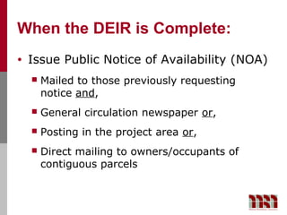 When the DEIR is Complete:
•   Issue Public Notice of Availability (NOA)
       Mailed to those previously requesting
        notice and,
       General circulation newspaper or,
       Posting in the project area or,
       Direct mailing to owners/occupants of
        contiguous parcels
 