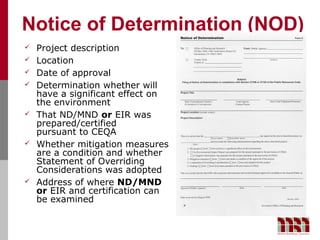 Notice of Determination (NOD)
   Project description
   Location
   Date of approval
   Determination whether will
    have a significant effect on
    the environment
   That ND/MND or EIR was
    prepared/certified
    pursuant to CEQA
   Whether mitigation measures
    are a condition and whether
    Statement of Overriding
    Considerations was adopted
   Address of where ND/MND
    or EIR and certification can
    be examined
 