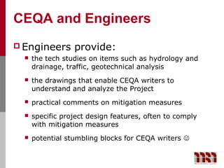 CEQA and Engineers
 Engineers       provide:
     the tech studies on items such as hydrology and
      drainage, traffic, geotechnical analysis
     the drawings that enable CEQA writers to
      understand and analyze the Project
     practical comments on mitigation measures
     specific project design features, often to comply
      with mitigation measures
     potential stumbling blocks for CEQA writers 
 