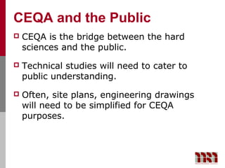 CEQA and the Public
   CEQA is the bridge between the hard
    sciences and the public.
   Technical studies will need to cater to
    public understanding.
   Often, site plans, engineering drawings
    will need to be simplified for CEQA
    purposes.
 