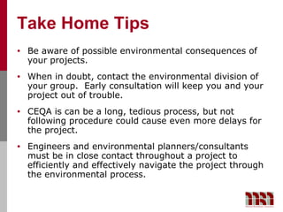 Take Home Tips
•   Be aware of possible environmental consequences of
    your projects.
•   When in doubt, contact the environmental division of
    your group. Early consultation will keep you and your
    project out of trouble.
•   CEQA is can be a long, tedious process, but not
    following procedure could cause even more delays for
    the project.
•   Engineers and environmental planners/consultants
    must be in close contact throughout a project to
    efficiently and effectively navigate the project through
    the environmental process.
 
