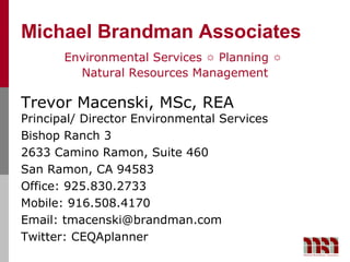 Michael Brandman Associates
       Environmental Services ☼ Planning ☼
         Natural Resources Management

Trevor Macenski, MSc, REA
Principal/ Director Environmental Services
Bishop Ranch 3
2633 Camino Ramon, Suite 460
San Ramon, CA 94583
Office: 925.830.2733
Mobile: 916.508.4170
Email: tmacenski@brandman.com
Twitter: CEQAplanner
 