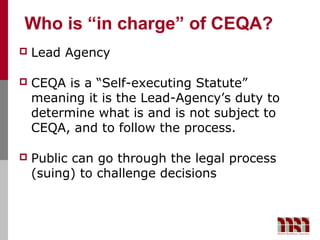 Who is “in charge” of CEQA?
   Lead Agency

   CEQA is a “Self-executing Statute”
    meaning it is the Lead-Agency’s duty to
    determine what is and is not subject to
    CEQA, and to follow the process.

   Public can go through the legal process
    (suing) to challenge decisions
 