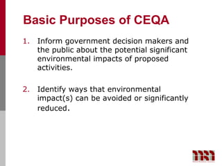 Basic Purposes of CEQA
1.   Inform government decision makers and
     the public about the potential significant
     environmental impacts of proposed
     activities.

2.   Identify ways that environmental
     impact(s) can be avoided or significantly
     reduced.
 