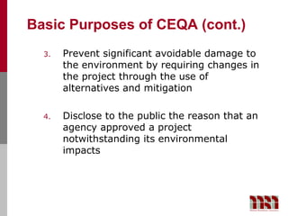 Basic Purposes of CEQA (cont.)
  3.   Prevent significant avoidable damage to
       the environment by requiring changes in
       the project through the use of
       alternatives and mitigation

  4.   Disclose to the public the reason that an
       agency approved a project
       notwithstanding its environmental
       impacts
 