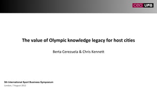 The value of Olympic knowledge legacy for host cities

                                         Berta Cerezuela & Chris Kennett




5th International Sport Business Symposium
London, 7 August 2012
 
