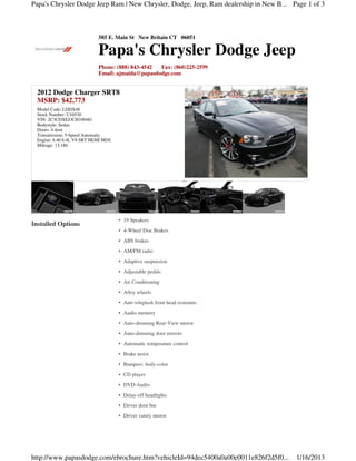 Papa's Chrysler Dodge Jeep Ram | New Chrysler, Dodge, Jeep, Ram dealership in New B... Page 1 of 3



                             585 E. Main St New Britain CT 06051

                             Papa's Chrysler Dodge Jeep
                             Phone: (888) 843-4542 Fax: (860)225-2599
                             Email: ajmaida@papasdodge.com


  2012 Dodge Charger SRT8
  MSRP: $42,773
  Model Code: LDDX48
  Stock Number: U10530
  VIN: 2C3CDXEJ3CH100481
  Bodystyle: Sedan
  Doors: 4 door
  Transmission: 5-Speed Automatic
  Engine: 6.40 6.4L V8 SRT HEMI MDS
  Mileage: 13,180




                                      • 19 Speakers
Installed Options
                                      • 4-Wheel Disc Brakes
                                      • ABS brakes
                                      • AM/FM radio
                                      • Adaptive suspension
                                      • Adjustable pedals
                                      • Air Conditioning
                                      • Alloy wheels
                                      • Anti-whiplash front head restraints
                                      • Audio memory
                                      • Auto-dimming Rear-View mirror
                                      • Auto-dimming door mirrors
                                      • Automatic temperature control
                                      • Brake assist
                                      • Bumpers: body-color
                                      • CD player
                                      • DVD-Audio
                                      • Delay-off headlights
                                      • Driver door bin
                                      • Driver vanity mirror




http://www.papasdodge.com/ebrochure.htm?vehicleId=94dec5400a0a00e0011e826f2d5f0...      1/16/2013
 