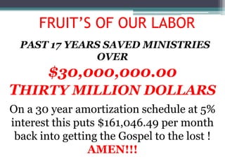 FRUIT’S OF OUR LABOR
  PAST 17 YEARS SAVED MINISTRIES
              OVER
        $30,000,000.00
THIRTY MILLION DOLLARS
On a 30 year amortization schedule at 5%
interest this puts $161,046.49 per month
 back into getting the Gospel to the lost !
                AMEN!!!
 