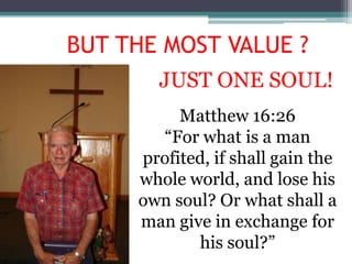 BUT THE MOST VALUE ?
       JUST ONE SOUL!
          Matthew 16:26
       “For what is a man
     profited, if shall gain the
     whole world, and lose his
     own soul? Or what shall a
     man give in exchange for
            his soul?”
 