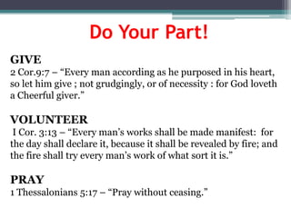 Do Your Part!
GIVE
2 Cor.9:7 – “Every man according as he purposed in his heart,
so let him give ; not grudgingly, or of necessity : for God loveth
a Cheerful giver.”

VOLUNTEER
 I Cor. 3:13 – “Every man’s works shall be made manifest: for
the day shall declare it, because it shall be revealed by fire; and
the fire shall try every man’s work of what sort it is.”

PRAY
1 Thessalonians 5:17 – “Pray without ceasing.”
 