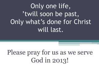 Only one life,
     ’twill soon be past,
 Only what’s done for Christ
           will last.


Please pray for us as we serve
        God in 2013!
 