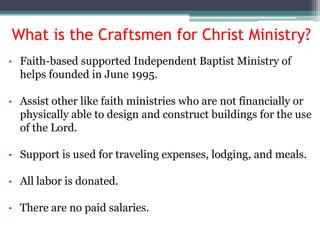 What is the Craftsmen for Christ Ministry?
•   Faith-based supported Independent Baptist Ministry of
    helps founded in June 1995.

•   Assist other like faith ministries who are not financially or
    physically able to design and construct buildings for the use
    of the Lord.

•   Support is used for traveling expenses, lodging, and meals.

•   All labor is donated.

•   There are no paid salaries.
 