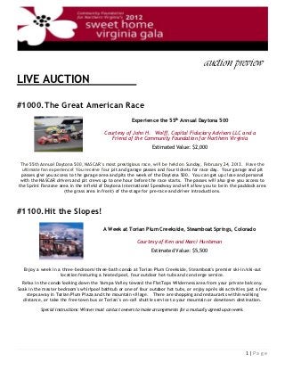 auction preview l
LIVE AUCTION                                               l

#1000.The Great American Race
                                                        Experience the 55th Annual Daytona 500

                                          Courtesy of John H. Wolff, Capital Fiduciary Advisors LLC and a
                                             Friend of the Community Foundation for Northern Virginia
                                                                  Estimated Value: $2,000


 The 55th Annual Daytona 500, NASCAR’s most prestigious race, will be held on Sunday, February 24, 2013. Have the
  ultimate fan experience! You receive four pit and garage passes and four tickets for race day. Your garage and pit
 passes give you access to the garage area and pits the week of the Daytona 500. You can get up close and personal
 with the NASCAR drivers and pit crews up to one hour before the race starts. The passes will also give you access to
the Sprint Fanzone area in the infield of Daytona International Speedway and will allow you to be in the paddock area
                      (the grass area in front) of the stage for pre-race and driver introductions.



#1100.Hit the Slopes!

                                          A Week at Torian Plum Creekside, Steamboat Springs, Colorado

                                                           Courtesy of Ken and Marci Huntsman
                                                                  Estimated Value: $5,500
                                l
  Enjoy a week in a three-bedroom/three-bath condo at Torian Plum Creekside, Steamboat's premier ski-in/ski-out
                   location featuring a heated pool, four outdoor hot-tubs and concierge service.
  Relax in the condo looking down the Yampa Valley toward the FlatTops Wilderness area from your private balcony.
Soak in the master bedroom's whirlpool bathtub or one of four outdoor hot tubs, or enjoy aprés ski activities just a few
    steps away in Torian Plum Plaza and the mountain village. There are shopping and restaurants within walking
   distance, or take the free town bus or Torian’s on-call shuttle service to your mountain or downtown destination.

           Special Instructions: Winner must contact owners to make arrangements for a mutually agreed upon week.




                                                                                                                    1|Page
 