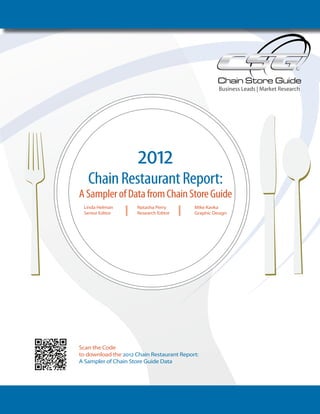 Business Leads | Market Research




                               2012
            Chain Restaurant Report:
         A Sampler of Data from Chain Store Guide
           Linda Helman       Natasha Perry         Mike Kavka
           Senior Editor      Research Editor       Graphic Design
           By Linda Helman
              Senior Research Editor
               Natasha Perry
               Research Editor




         Scan the Code
         to download the 2012 Chain Restaurant Report:
         A Sampler of Chain Store Guide Data




                                                                                                 1
www.ChainStoreGuide.com | 800.778.9794 | webmaster@chainstoreguide.com
 